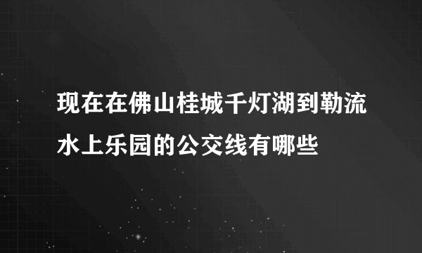 现在在佛山桂城千灯湖到勒流水上乐园的公交线有哪些