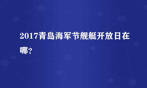 2017青岛海军节舰艇开放日在哪？