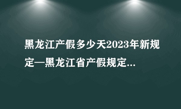 黑龙江产假多少天2023年新规定—黑龙江省产假规定2023
