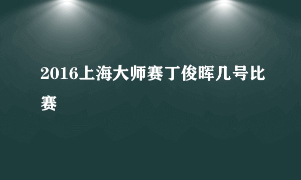 2016上海大师赛丁俊晖几号比赛