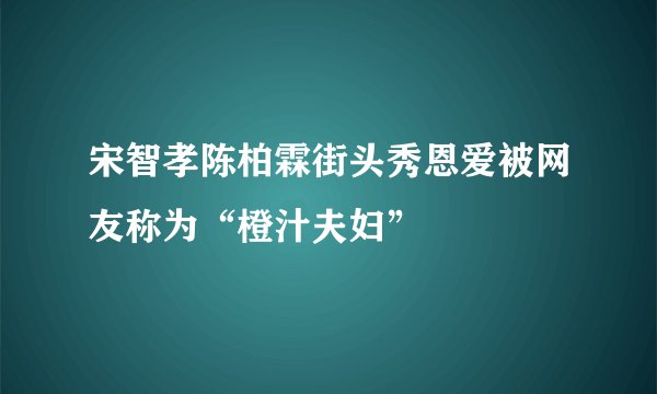 宋智孝陈柏霖街头秀恩爱被网友称为“橙汁夫妇”