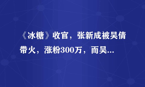 《冰糖》收官，张新成被吴倩带火，涨粉300万，而吴倩仅90万