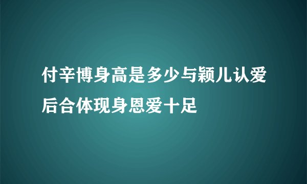 付辛博身高是多少与颖儿认爱后合体现身恩爱十足