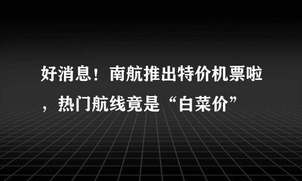 好消息！南航推出特价机票啦，热门航线竟是“白菜价”