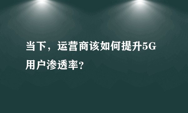 当下，运营商该如何提升5G用户渗透率？