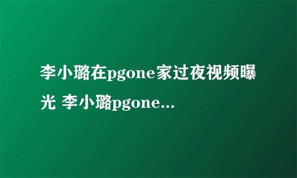 李小璐在pgone家过夜视频曝光 李小璐pgone举止亲密视频遭扒
