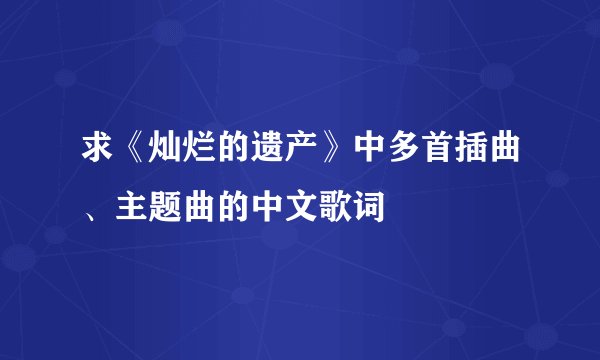 求《灿烂的遗产》中多首插曲、主题曲的中文歌词
