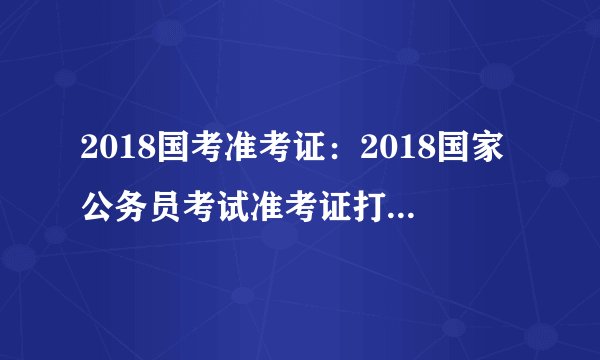 2018国考准考证:2018国家公务员考试准考证打印入口(广东考区)