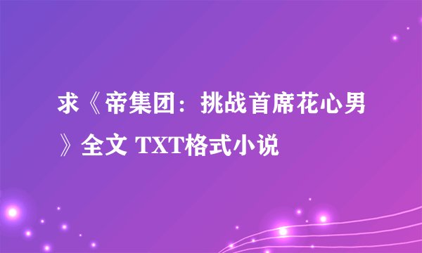 求《帝集团：挑战首席花心男》全文 TXT格式小说