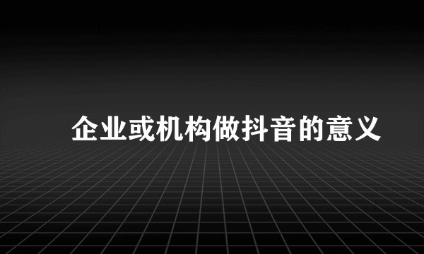 ​企业或机构做抖音的意义