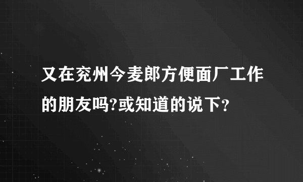 又在兖州今麦郎方便面厂工作的朋友吗?或知道的说下？