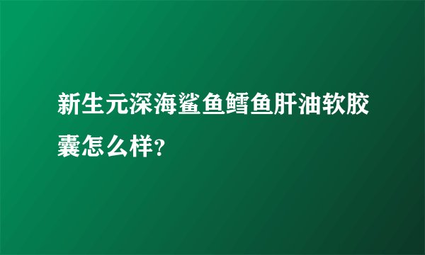 新生元深海鲨鱼鳕鱼肝油软胶囊怎么样？