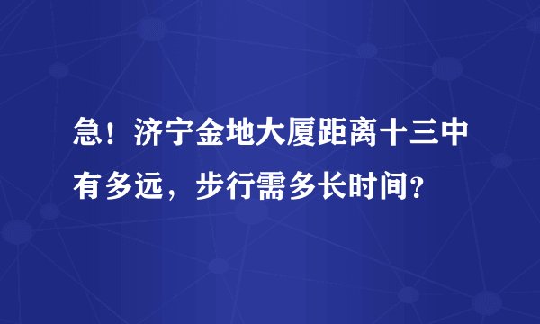 急！济宁金地大厦距离十三中有多远，步行需多长时间？