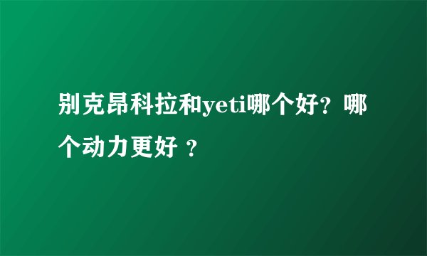 别克昂科拉和yeti哪个好？哪个动力更好 ？