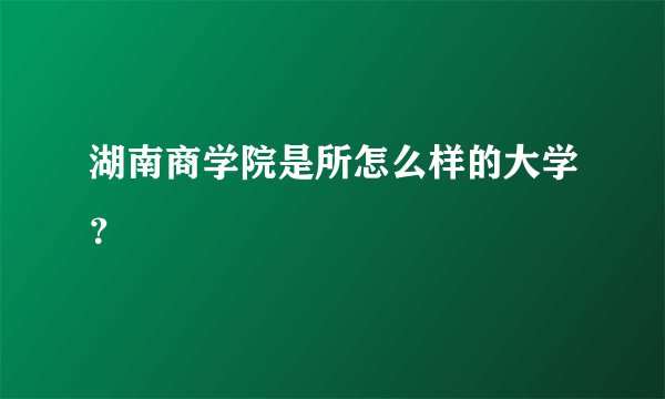 湖南商学院是所怎么样的大学？