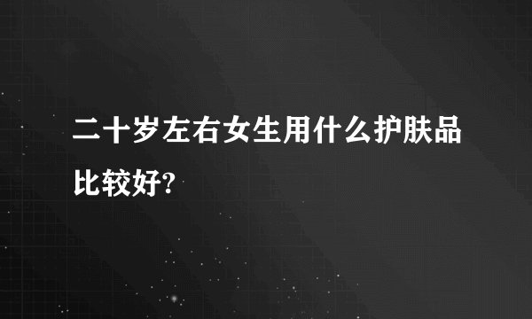 二十岁左右女生用什么护肤品比较好?