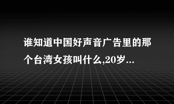 谁知道中国好声音广告里的那个台湾女孩叫什么,20岁那个,就是在广告里唱歌的