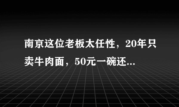 南京这位老板太任性,20年只卖牛肉面,50元一碗还说不赚钱