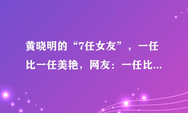 黄晓明的“7任女友”，一任比一任美艳，网友：一任比一任有故事