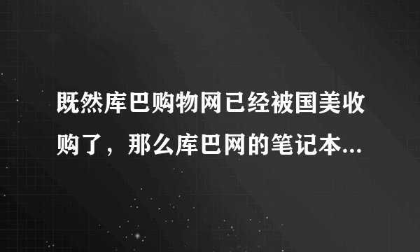 既然库巴购物网已经被国美收购了，那么库巴网的笔记本的价格是否和国美店里的价格一样？