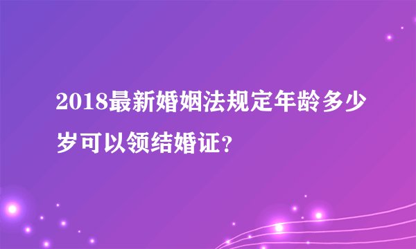 2018最新婚姻法规定年龄多少岁可以领结婚证？
