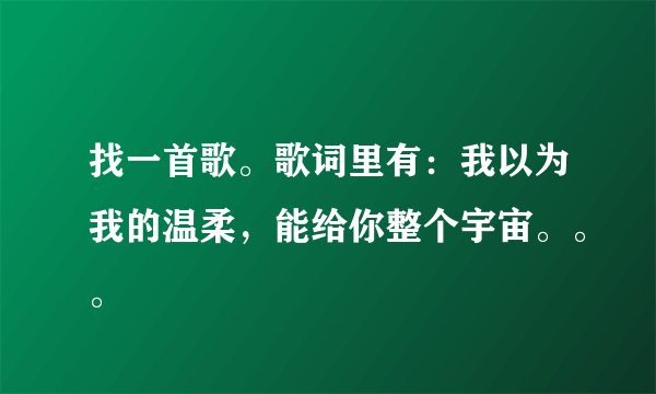 找一首歌。歌词里有：我以为我的温柔，能给你整个宇宙。。。