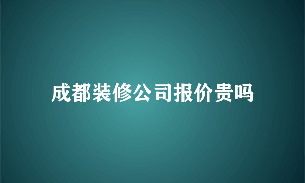 成都装修公司报价贵吗