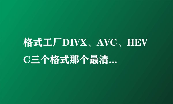 格式工厂DIVX、AVC、HEVC三个格式那个最清晰？那个压缩出来小？有什么区别？