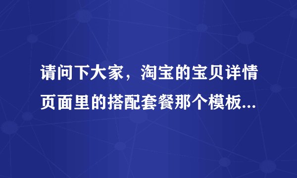 请问下大家，淘宝的宝贝详情页面里的搭配套餐那个模板是怎么放上去？