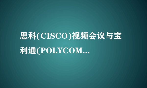 思科(CISCO)视频会议与宝利通(POLYCOM)的优劣势?