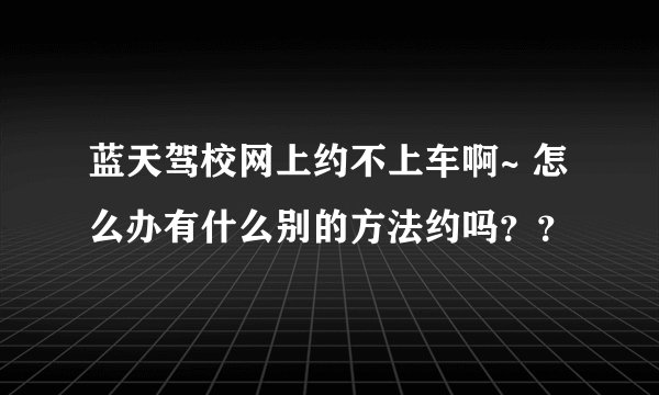 蓝天驾校网上约不上车啊~ 怎么办有什么别的方法约吗？？