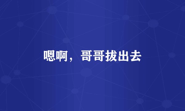 嗯啊，哥哥拔出去