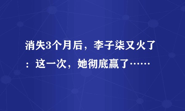 消失3个月后，李子柒又火了：这一次，她彻底赢了……