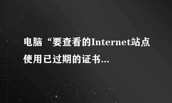 电脑“要查看的Internet站点使用已过期的证书或无效证书”是什么意思？
