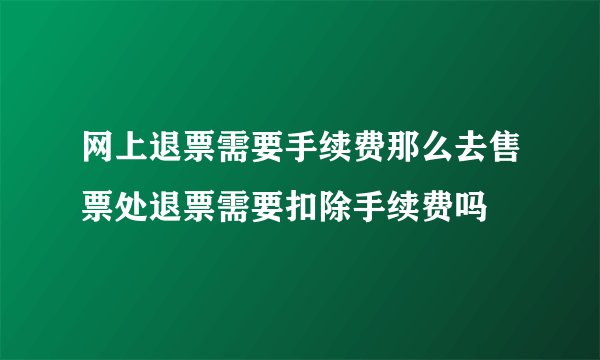 网上退票需要手续费那么去售票处退票需要扣除手续费吗