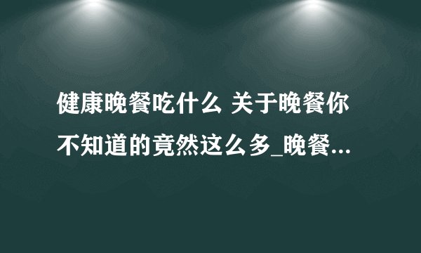 健康晚餐吃什么 关于晚餐你不知道的竟然这么多_晚餐与十种疾病_晚餐三种必吃的食物_推荐两款适合晚餐的食谱
