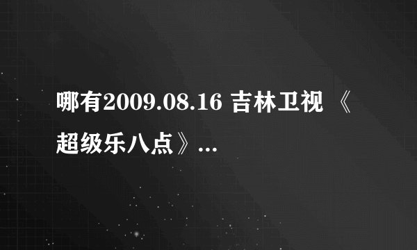 哪有2009.08.16 吉林卫视 《超级乐八点》 张翰的视频？