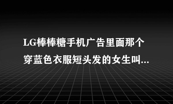 LG棒棒糖手机广告里面那个穿蓝色衣服短头发的女生叫什么名字