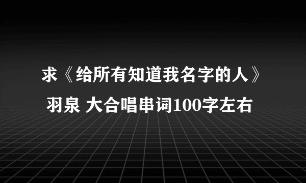 求《给所有知道我名字的人》 羽泉 大合唱串词100字左右