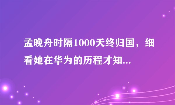 孟晚舟时隔1000天终归国，细看她在华为的历程才知道有多厉害