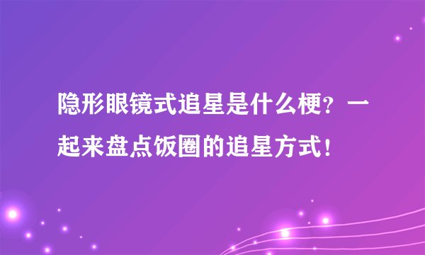 隐形眼镜式追星是什么梗？一起来盘点饭圈的追星方式！