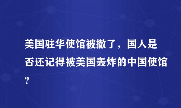美国驻华使馆被撤了，国人是否还记得被美国轰炸的中国使馆？