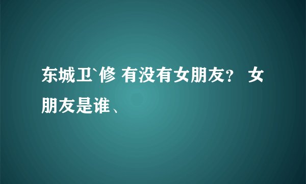 东城卫`修 有没有女朋友？ 女朋友是谁、
