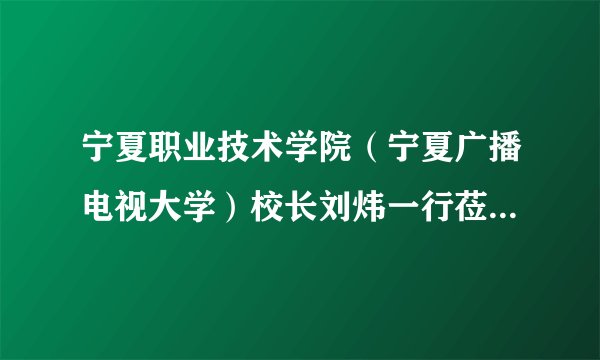 宁夏职业技术学院（宁夏广播电视大学）校长刘炜一行莅临我校考察交流