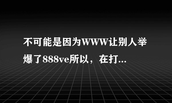 不可能是因为WWW让别人举爆了888ve所以，在打开的时候888ve才出现页面com联接错误的？