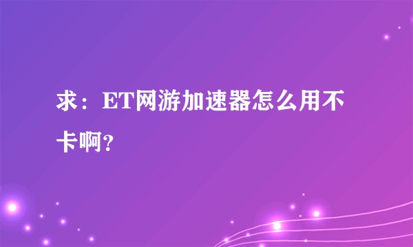 求：ET网游加速器怎么用不卡啊？