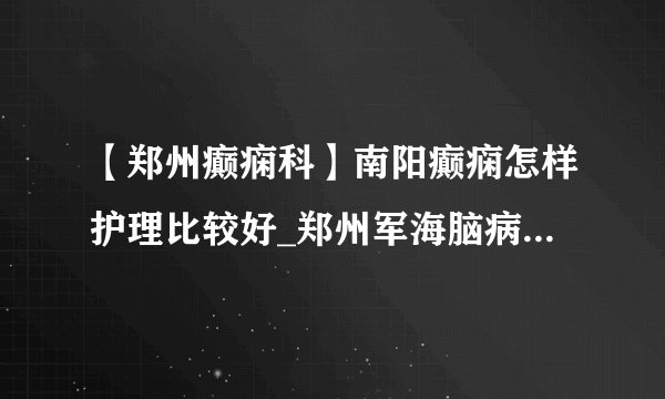 【郑州癫痫科】南阳癫痫怎样护理比较好_郑州军海脑病医院的评价