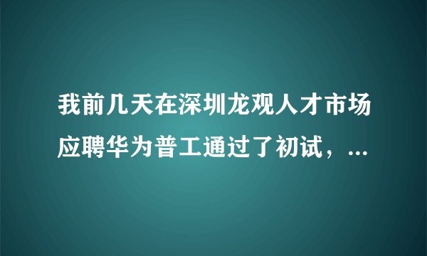我前几天在深圳龙观人才市场应聘华为普工通过了初试，招聘人员叫我过几天去面试，到时候他们会电话通知我