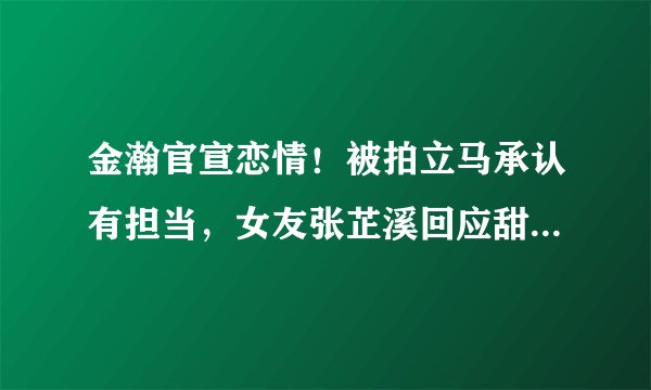 金瀚官宣恋情！被拍立马承认有担当，女友张芷溪回应甜蜜又霸气