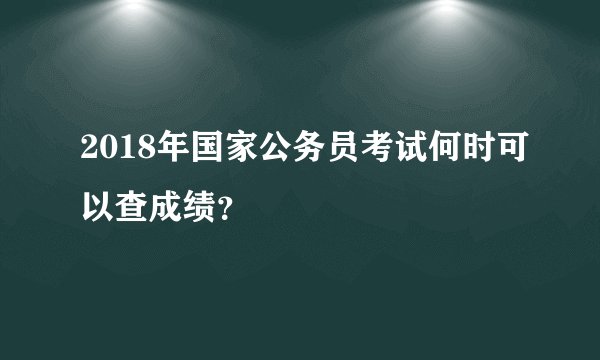 2018年国家公务员考试何时可以查成绩？